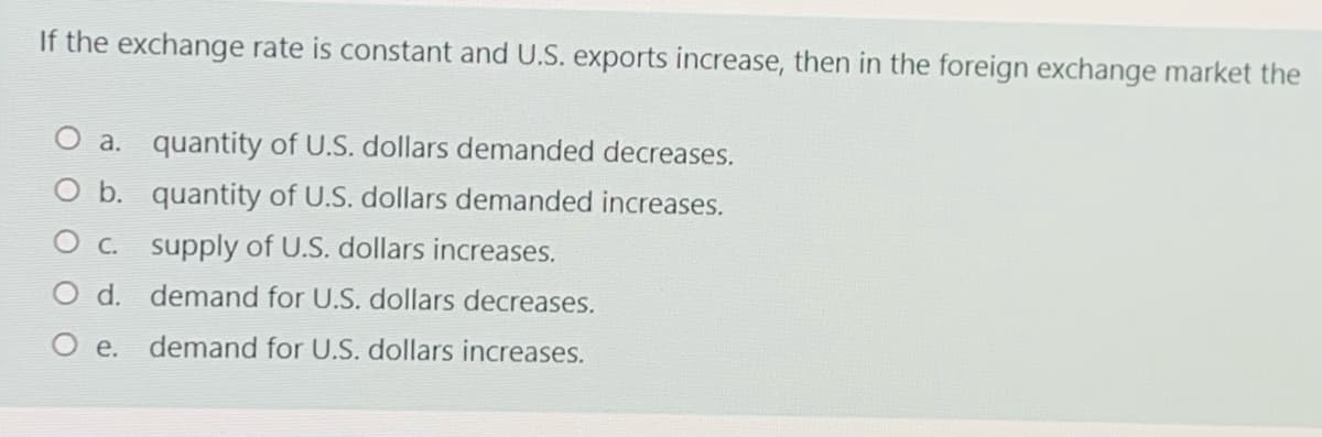 If the exchange rate is constant and U.S. exports increase, then in the foreign exchange market the
O a. quantity of U.S. dollars demanded decreases.
O b. quantity of U.S. dollars demanded increases.
O c. supply of U.S. dollars increases.
O d. demand for U.S. dollars decreases.
О е.
demand for U.S. dollars increases.
