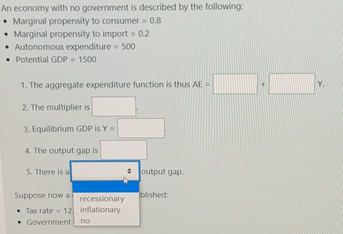 An economy with no government is described by the following:
• Marginal propensity to consumer = 0.8
• Marginal propensity to import = 0.2
Autonomous expenditure = 500
• Potential GDP = 1500
%3D
%3D
1. The aggregate expenditure function is thus AE =
Y.
2. The multiplier is
3. Equilibrium GDP is Y =
4. The output gap is
5. There is a
output gap.
Suppose now a
iblished:
recessionary
• Tax rate = 12, inflationary
• Government
no
