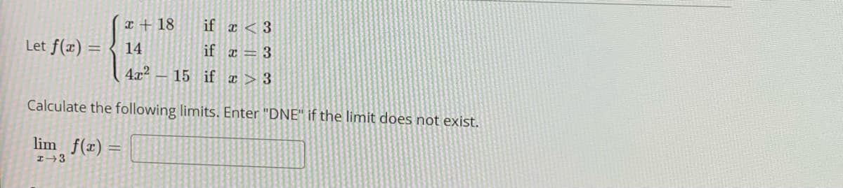 x + 18
if x < 3
Let f(x) =
14
if a = 3
4x2 – 15 if ¤ > 3
Calculate the following limits. Enter "DNE" if the limit does not exist.
lim f(x) =
I→3
