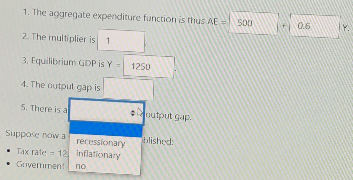 1. The aggregate expenditure function is thus AE
500
0.6
Y.
2. The multiplier is
1
3. Equilibrium GDP is Y =
1250
4. The output gap is
5. There is a
+ output gap.
Suppose now a
recessionary
blished:
• Tax rate
12 inflationary
• Government
no
