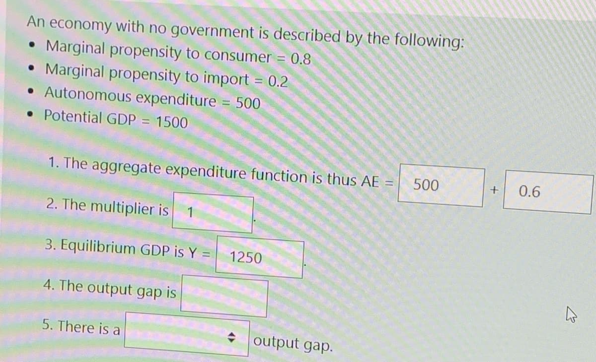 An economy with no government is described by the following:
• Marginal propensity to consumer = 0.8
• Marginal propensity to import = 0.2
• Autonomous expenditure 500
• Potential GDP = 1500
!!
1. The aggregate expenditure function is thus AE
500
0.6
2. The multiplier is
1
3. Equilibrium GDP is Y
1250
4. The output gap is
5. There is a
output gap.
