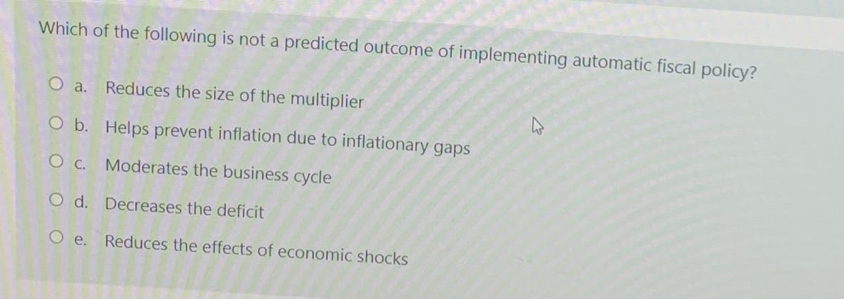 Which of the following is not a predicted outcome of implementing automatic fiscal policy?
О а.
Reduces the size of the multiplier
O b. Helps prevent inflation due to inflationary gaps
O C. Moderates the business cycle
O d. Decreases the deficit
O e.
Reduces the effects of economic shocks
