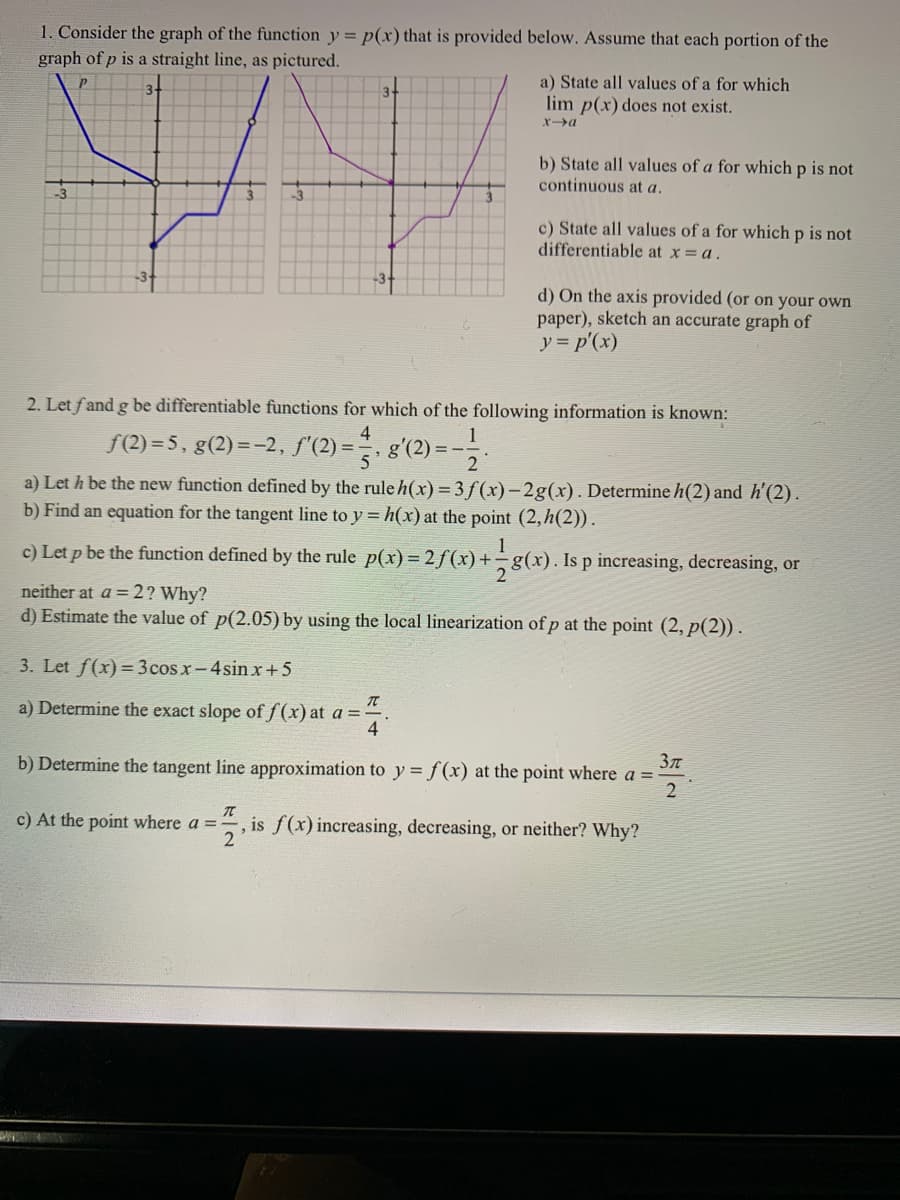 1. Consider the graph of the function y = p(x) that is provided below. Assume that each portion of the
graph of p is a straight line, as pictured.
a) State all values of a for which
lim p(x) does not exist.
3.
x>a
b) State all values of a for which p is not
continuous at a.
-3
c) State all values of a for which p is not
differentiable at x = a.
d) On the axis provided (or on your own
paper), sketch an accurate graph of
y = p'(x)
2. Let fand g be differentiable functions for which of the following information is known:
4
1
f(2) = 5, g(2)=-2, f'(2) =
g'(2) = -.
5
a) Let h be the new function defined by the rule h(x) = 3 f(x)-2g(x). Determine h(2) and h'(2) .
b) Find an equation for the tangent line to y = h(x) at the point (2,h(2)).
1
c) Let p be the function defined by the rule p(x) = 2 f(x)+÷g(x). Is p increasing, decreasing, or
neither at a = 2? Why?
d) Estimate the value of p(2.05) by using the local linearization of p at the point (2, p(2)).
3. Let f(x)= 3 cos x-4sin x+5
a) Determine the exact slope of f(x) at a =
4
b) Determine the tangent line approximation to y = f(x) at the point where a =
c) At the point where a =
, is f(x) increasing, decreasing, or neither? Why?
