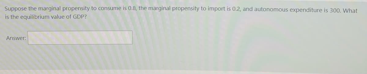 Suppose the marginal propensity to consume is 0.8, the marginal propensity to import is 0.2, and autonomous expenditure is 300. What
is the equilibrium value of GDP?
Answer:
