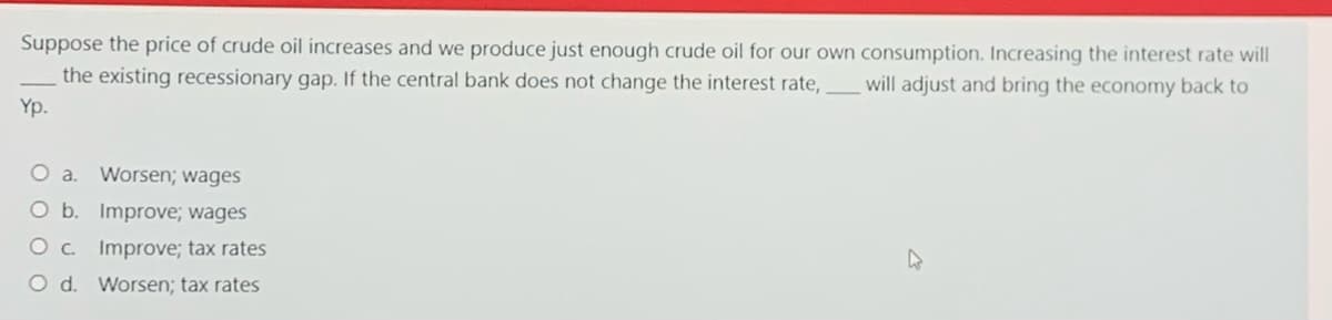 Suppose the price of crude oil increases and we produce just enough crude oil for our own consumption. Increasing the interest rate will
the existing recessionary gap. If the central bank does not change the interest rate,
will adjust and bring the economy back to
Yp.
Worsen; wages
O b. Improve; wages
O c. Improve; tax rates
O d. Worsen; tax rates
