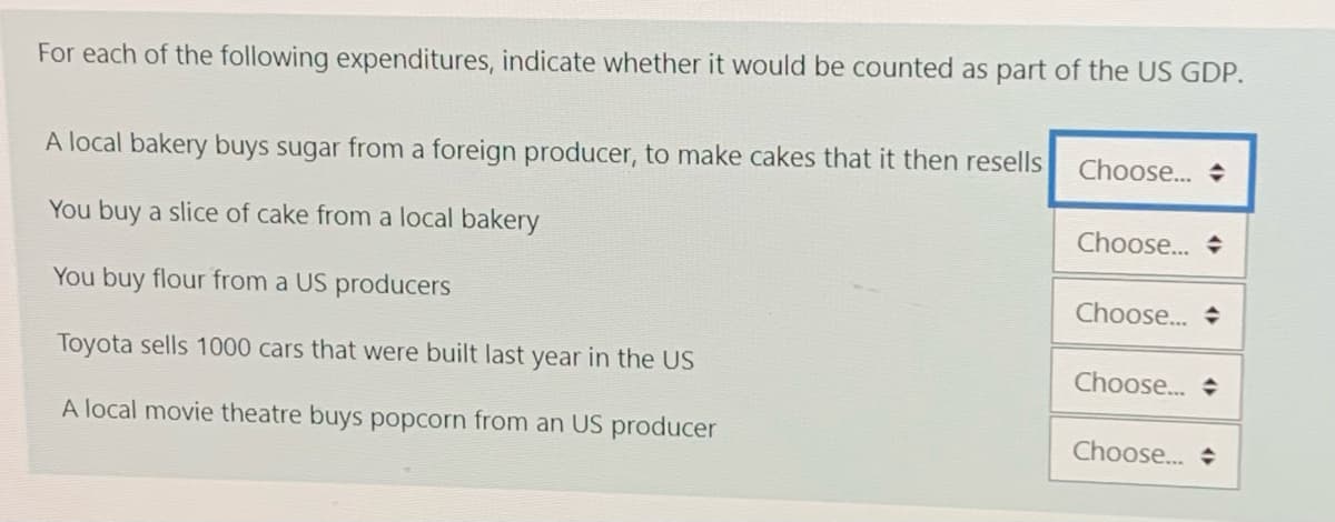 For each of the following expenditures, indicate whether it would be counted as part of the US GDP.
A local bakery buys sugar from a foreign producer, to make cakes that it then resells
Choose... +
You buy a slice of cake from a local bakery
Choose... +
You buy flour from a US producers
Choose.. +
Toyota sells 1000 cars that were built last year in the US
Choose.. +
A local movie theatre buys popcorn from an US producer
Choose.. +
