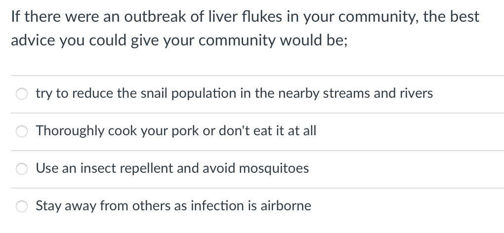 If there were an outbreak of liver flukes in your community, the best
advice you could give your community would be;
try to reduce the snail population in the nearby streams and rivers
Thoroughly cook your pork or don't eat it at all
Use an insect repellent and avoid mosquitoes
Stay away from others as infection is airborne
