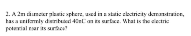 2. A 2m diameter plastic sphere, used in a static electricity demonstration,
has a uniformly distributed 40nC on its surface. What is the electrie
potential near its surface?
