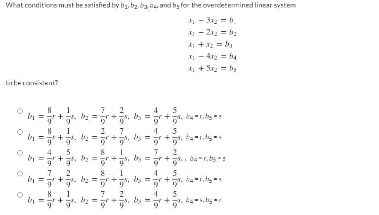 What conditions must be satisfied by b1, b2, b3, b4, and bs for the overdetermined linear system
X1 - 3x2 = bị
X1 - 2x2 = b2
X1 +x2 = b3
x1 - 4x2 = b4
x1 + 5x2 = bs
%3D
%3D
%3D
to be consistent?
8
= ar + s, b2 = r + s, bz = r +s, b4 =r, b5 = s
bị
7
2
4
9'
8
bị
= +
2
4
1
s, b2 = -r +
7
bz = -r
9 +g5, b4 =r, b5 = 5
4
= a" +S, b2 = ar +
1
bz
7.
= =r +s, , b4 = r, b5 = s
9
2
-s, b2 =
8
1
r +s, b3 = r +s, b4 =r, b5 = s
4
bị
9'
9'
8
1
bj = -r + -s, b2 = -r +
b3
4
r + -s, b4 = s, b5 =r
