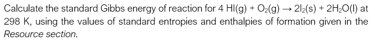 Calculate the standard Gibbs energy of reaction for 4 HI(g) + O2(g) → 212(s) + 2H2O(1) at
298 K, using the values of standard entropies and enthalpies of formation given in the
Resource section.
