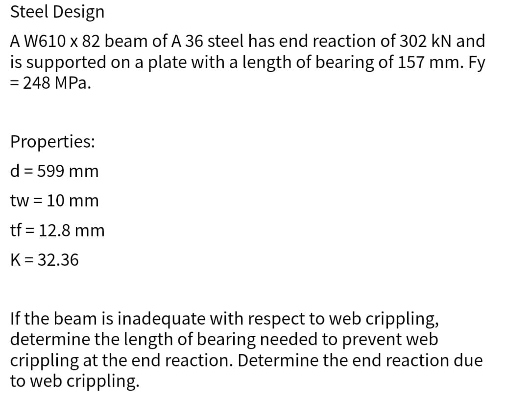 Steel Design
A W610 x 82 beam of A 36 steel has end reaction of 302 kN and
is supported on a plate with a length of bearing of 157 mm. Fy
= 248 MPa.
Properties:
d = 599 mm
tw = 10 mm
tf = 12.8 mm
K = 32.36
If the beam is inadequate with respect to web crippling,
determine the length of bearing needed to prevent web
crippling at the end reaction. Determine the end reaction due
to web crippling.