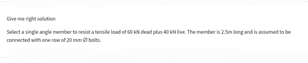 Give me right solution
Select a single angle member to resist a tensile load of 60 kN dead plus 40 kN live. The member is 2.5m long and is assumed to be
connected with one row of 20 mm Ø bolts.