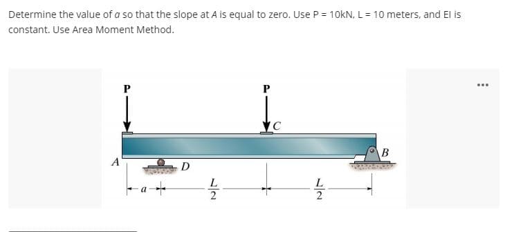 Determine the value of a so that the slope at A is equal to zero. Use P = 10kN, L = 10 meters, and El is
constant. Use Area Moment Method.
A
+
D
L
2
P
C
L
2
B
...