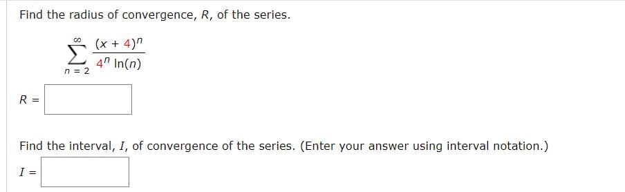 **Find the radius of convergence, \( R \), of the series.**

\[
\sum_{n=2}^{\infty} \frac{(x + 4)^n}{4^n \ln(n)}
\]

\( R = \) [ ]

**Find the interval, \( I \), of convergence of the series. (Enter your answer using interval notation.)**

\( I = \) [ ]

---

This is an exercise where students are required to determine the radius of convergence and the interval of convergence for a given infinite series. The series involves expressions with both algebraic and logarithmic components.