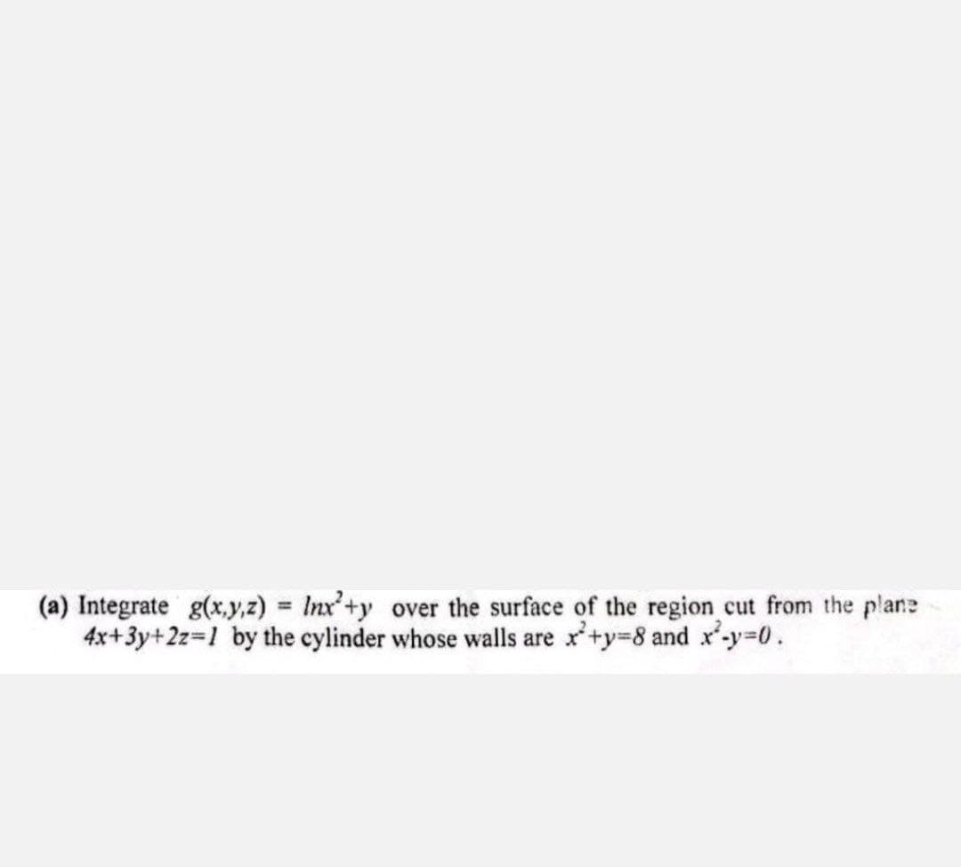 (a) Integrate g(x,y,z) = lnx²+y over the surface of the region cut from the plane
4x+3y+2z=1 by the cylinder whose walls are x+y=8 and x²-y=0.