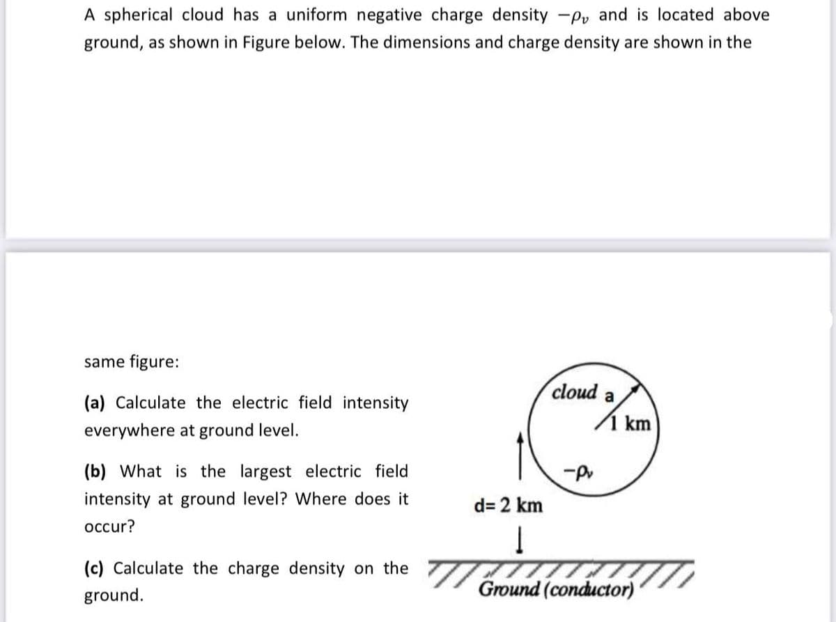 A spherical cloud has a uniform negative charge density -Pv and is located above
ground, as shown in Figure below. The dimensions and charge density are shown in the
same figure:
(a) Calculate the electric field intensity
everywhere at ground level.
(b) What is the largest electric field
intensity at ground level? Where does it
occur?
(c) Calculate the charge density on the
ground.
cloud a
-Pv
km
d= 2 km
Į
Ground (conductor)