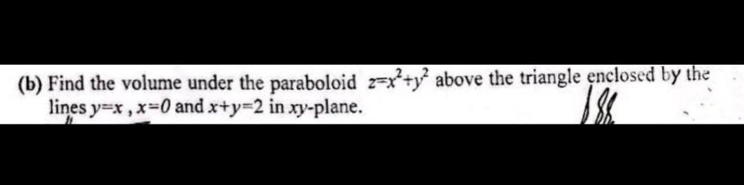 (b) Find the volume under the paraboloid z=x+y² above the triangle enclosed by the
lines y=x, x=0 and x+y=2 in xy-plane.