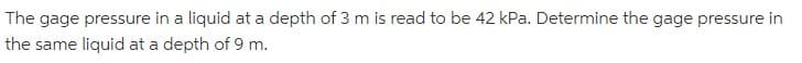 The gage pressure in a liquid at a depth of 3 m is read to be 42 kPa. Determine the gage pressure in
the same liquid at a depth of 9 m.
