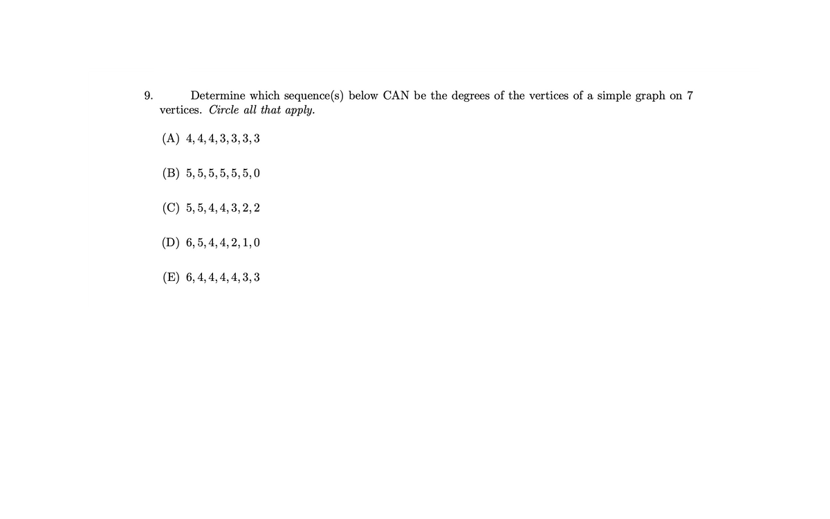 9.
Determine which sequence(s) below CAN be the degrees of the vertices of a simple graph on 7
vertices. Circle all that apply.
(A) 4, 4, 4, 3, 3, 3, 3
(B) 5,5,5,5,5,5,0
(C) 5,5, 4, 4, 3, 2, 2
(D) 6,5, 4, 4, 2, 1,0
(E) 6, 4, 4, 4, 4, 3, 3