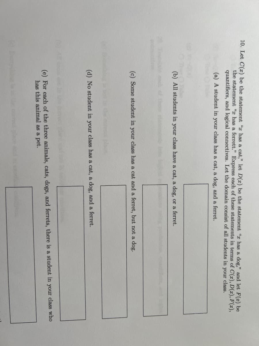 10. Let C(x) be the statement " has a cat," let D(x) be the statement " has a dog," and let F(x) be
the statement " has a ferrett." Express each of these statements in terms of C(x), D(x), F(x),
quantifiers, and logical connectives. Let the domain consist of all students in your class.
(a) A student in your class has a cat, a dog, and a ferret.
(b) All students in your class have a cat, a dog, or a ferret.
(c) Some student in your class has a cat and a ferret, but not a dog.
(d) No student in your class has a cat, a dog, and a ferret.
(e) For each of the three animals, cats, dogs, and ferrets, there is a student in your class who
has this animal as a pet.