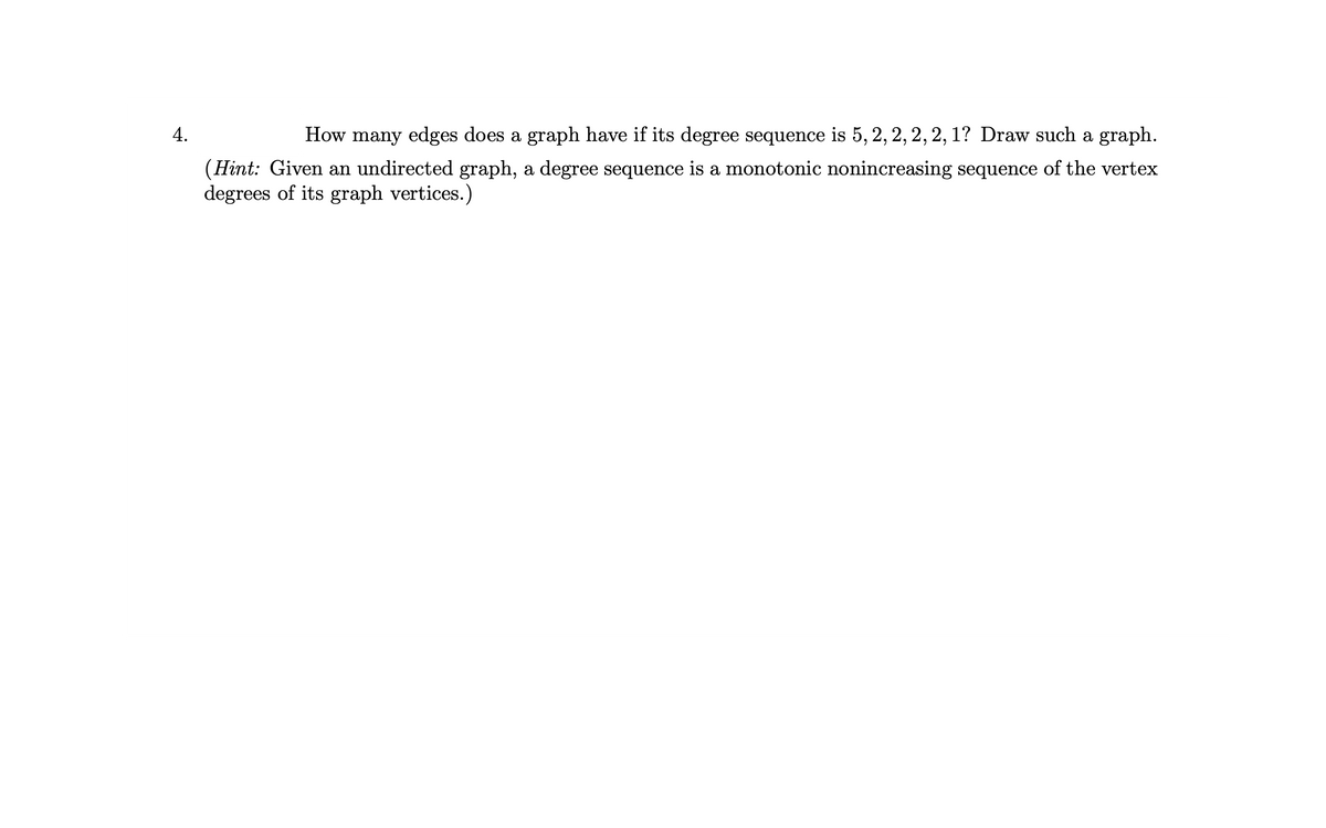 4.
How many edges does a graph have if its degree sequence is 5, 2, 2, 2, 2, 1? Draw such a graph.
(Hint: Given an undirected graph, a degree sequence is a monotonic nonincreasing sequence of the vertex
degrees of its graph vertices.)