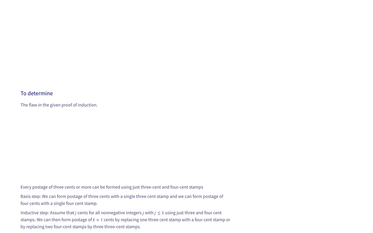 The flaw in the given proof of induction.
=
Every postage of three cents or more can be formed using just three-cent and four-cent stamps
Basis step: We can form postage of three cents with a single three cent stamp and we can form postage of
four cents with a single four cent stamp.
Inductive step: Assume that j cents for all nonnegative integers j with j ≤ k using just three and four cent
stamps. We can then form postage of k + 1 cents by replacing one three cent stamp with a four cent stamp or
by replacing two four-cent stamps by three three-cent stamps.
To determine