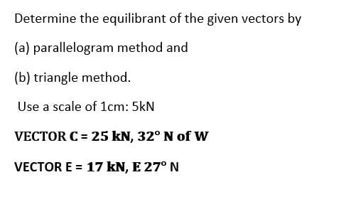 Determine the equilibrant of the given vectors by
(a) parallelogram method and
(b) triangle method.
Use a scale of 1cm: 5kN
VECTOR C = 25 kN, 32° N of W
VECTOR E = 17 kN, E 27° N
