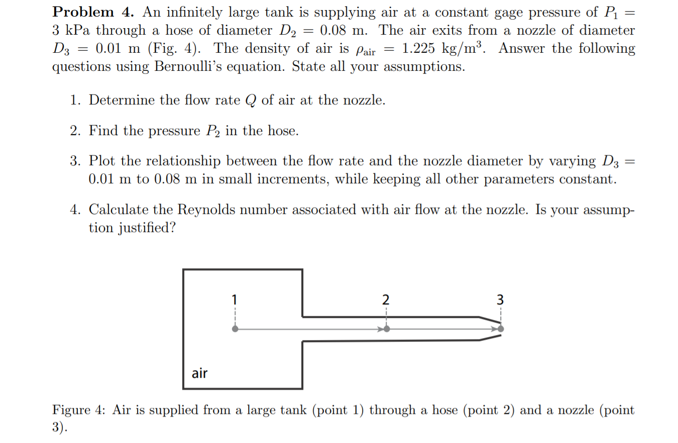 Problem 4. An infinitely large tank is supplying air at a constant gage pressure of P
3 kPa through a hose of diameter D2
D3
questions using Bernoulli's equation. State all your assumptions.
0.08 m. The air exits from a nozzle of diameter
%3D
0.01 m (Fig. 4). The density of air is
Pair
1.225 kg/m³. Answer the following
1. Determine the flow rate Q of air at the nozzle.
2. Find the pressure P2 in the hose.
3. Plot the relationship between the flow rate and the nozzle diameter by varying D3
0.01 m to 0.08 m in small increments, while keeping all other parameters constant.
4. Calculate the Reynolds number associated with air flow at the nozzle. Is
tion justified?
your assump-
air
Figure 4: Air is supplied from a large tank (point 1) through a hose (point 2) and a nozzle (point
3).
