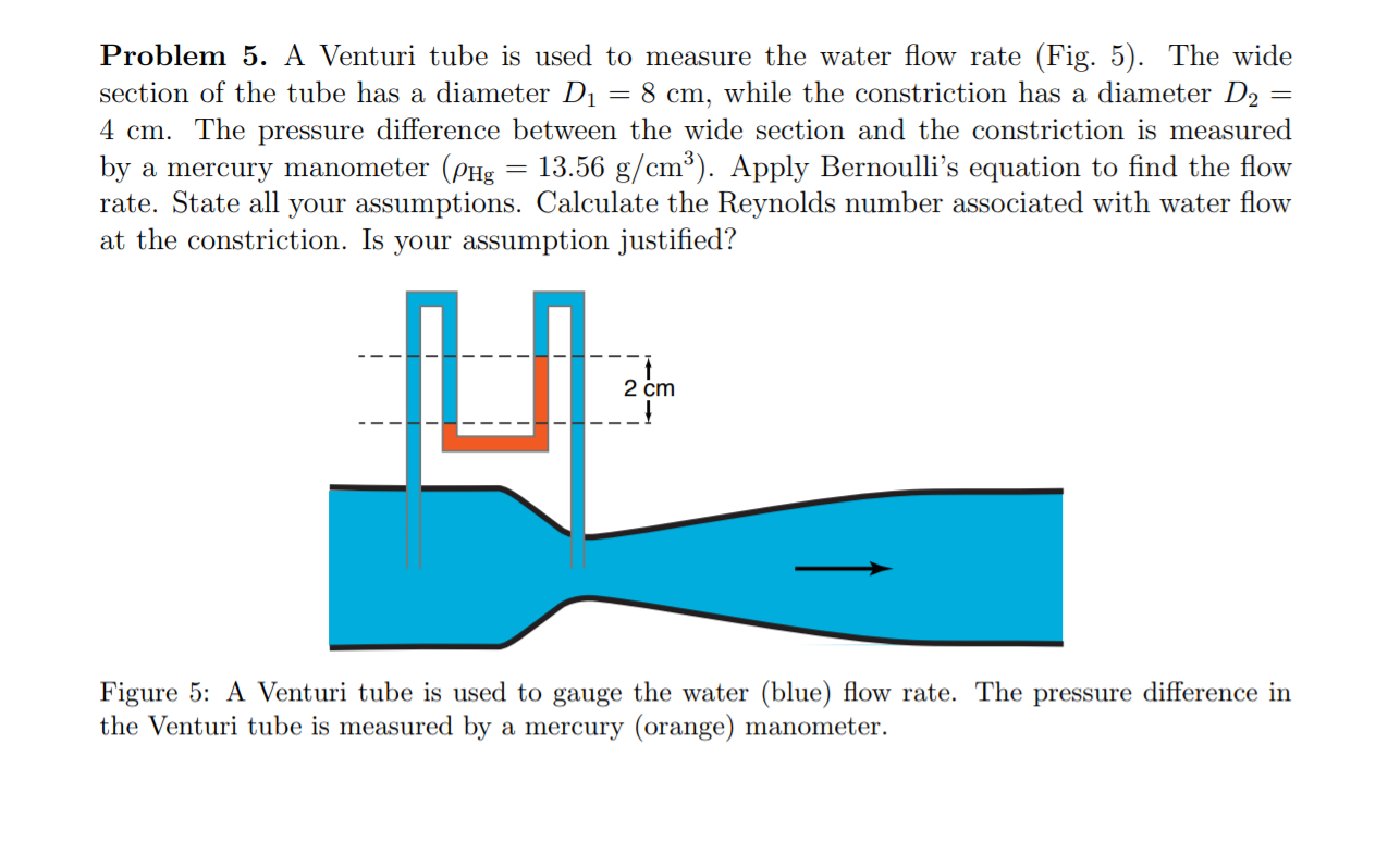 Problem 5. A Venturi tube is used to measure the water flow rate (Fig. 5). The wide
section of the tube has a diameter D1 = 8 cm, while the constriction has a diameter D2
4 cm. The pressure difference between the wide section and the constriction is measured
by a mercury manometer (PHg
rate. State all your assumptions. Calculate the Reynolds number associated with water flow
at the constriction. Is your assumption justified?
13.56 g/cm³). Apply Bernoulli's equation to find the flow
2 cm
Figure 5: A Venturi tube is used to gauge the water (blue) flow rate. The pressure difference in
the Venturi tube is measured by a mercury (orange) manometer.
