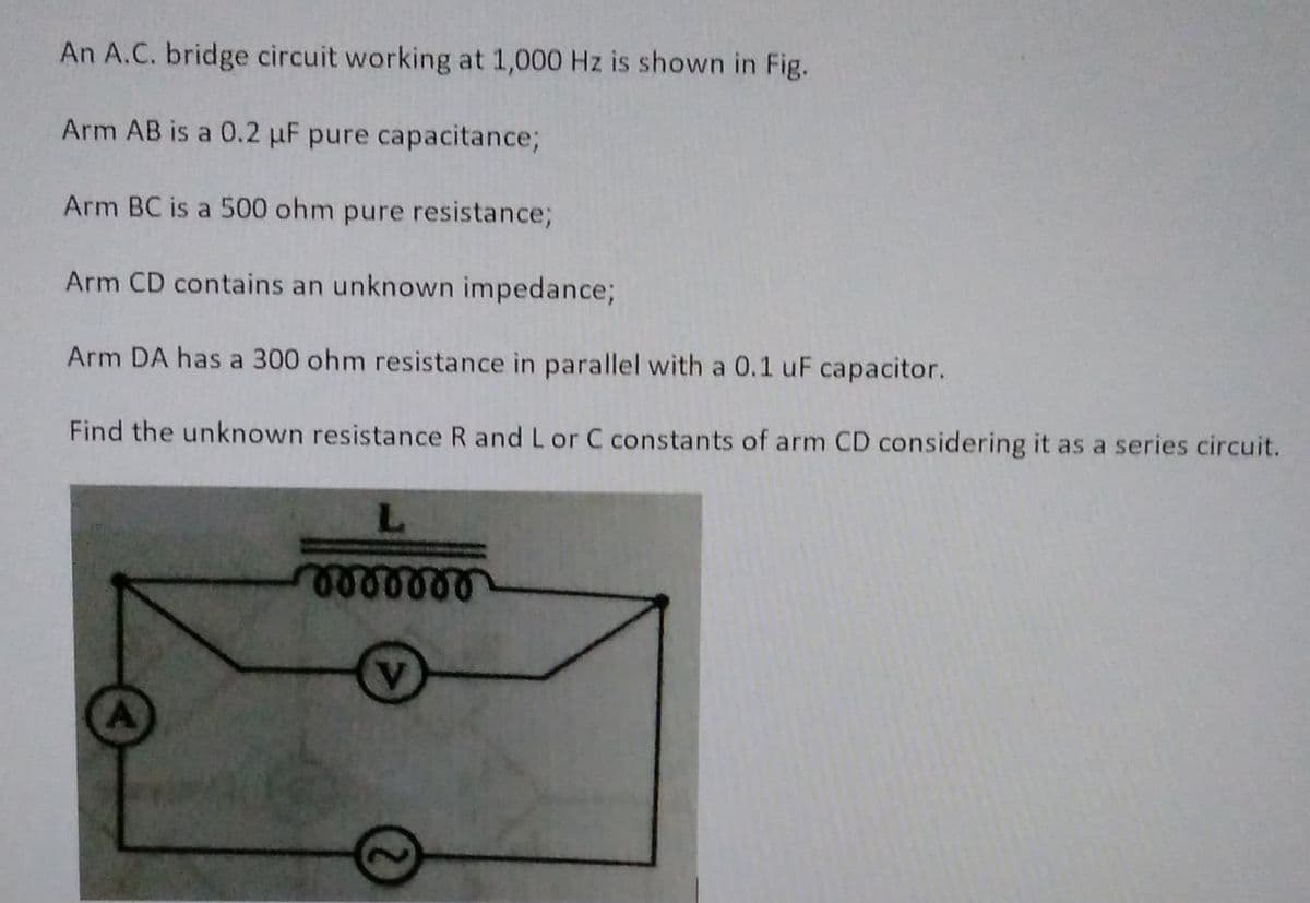 An A.C. bridge circuit working at 1,000 Hz is shown in Fig.
Arm AB is a 0.2 µF pure capacitance;
Arm BC is a 500 ohm pure resistance;
Arm CD contains an unknown impedance;
Arm DA has a 300 ohm resistance in parallel with a 0.1 uF capacitor.
Find the unknown resistance R and L or C constants of arm CD considering it as a series circuit.
L
rrrrrr