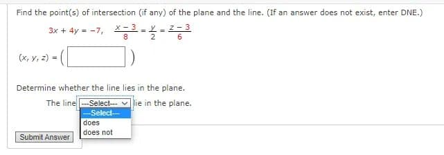 Find the point(s) of intersection (if any) of the plane and the line. (If an answer does not exist, enter DNE.)
X- 3 - Y= Z- 3
8.
2
6.
(x, y, z) =
Determine whether the line lies in the plane.
The line -Select-
lie in the plane.
Select-
does
does not
Submit Answer
