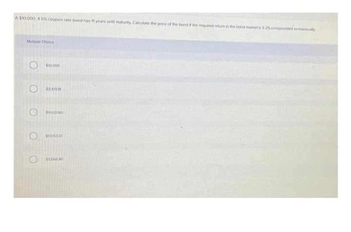 A $10.000, 45% coupon rate bond has 11 years unol maturity Calculate the price of the bond if the required retum in the bond market is 52% compounded semiannually
Multiple Choice
O $10.000
$9,41918
$11,02160
O $13,15301
$9.668 86
O
O
O