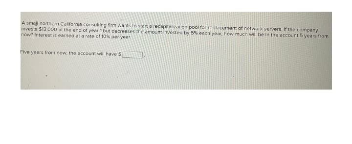 A small northern California consulting firm wants to start a recapitalization pool for replacement of network servers. If the company
invests $13,000 at the end of year 1 but decreases the amount invested by 5% each year, how much will be in the account 5 years from
now? Interest is earned at a rate of 10% per year
Five years from now, the account will have $1