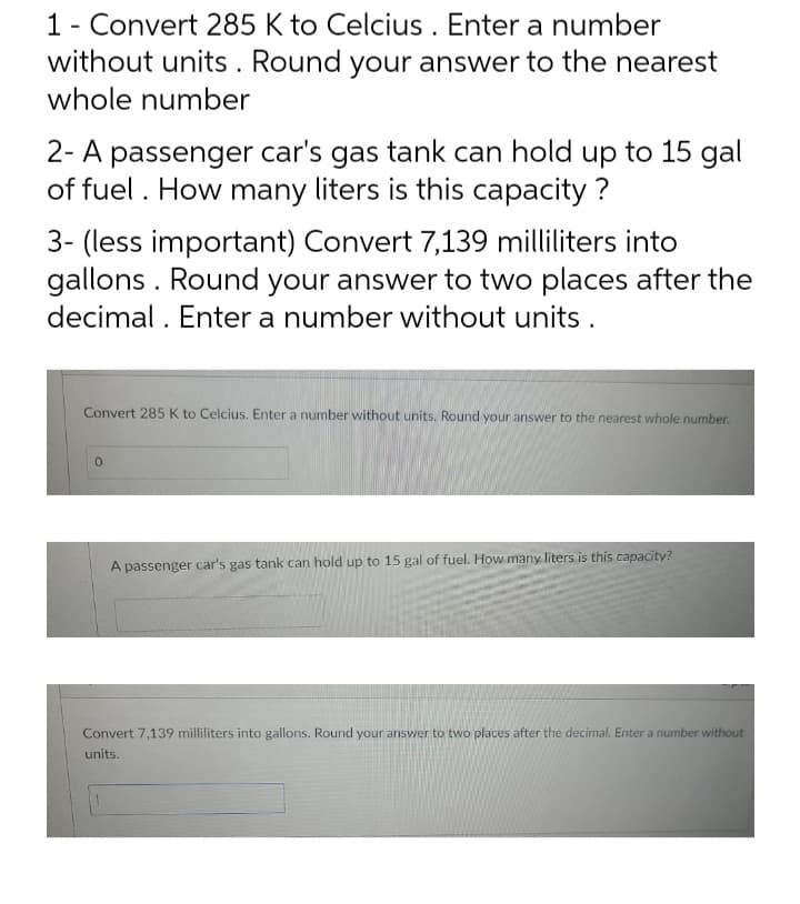 1 - Convert 285 K to Celcius. Enter a number
without units. Round your answer to the nearest
whole number
2- A passenger car's gas tank can hold up to 15 gal
of fuel. How many liters is this capacity ?
3- (less important) Convert 7,139 milliliters into
gallons. Round your answer to two places after the
decimal. Enter a number without units.
Convert 285 K to Celcius. Enter a number without units. Round your answer to the nearest whole number.
0
A passenger car's gas tank can hold up to 15 gal of fuel. How many liters is this capacity?
Convert 7,139 milliliters into gallons. Round your answer to two places after the decimal. Enter a number without
units.