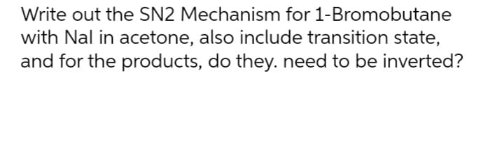 Write out the SN2 Mechanism for 1-Bromobutane
with Nal in acetone, also include transition state,
and for the products, do they. need to be inverted?