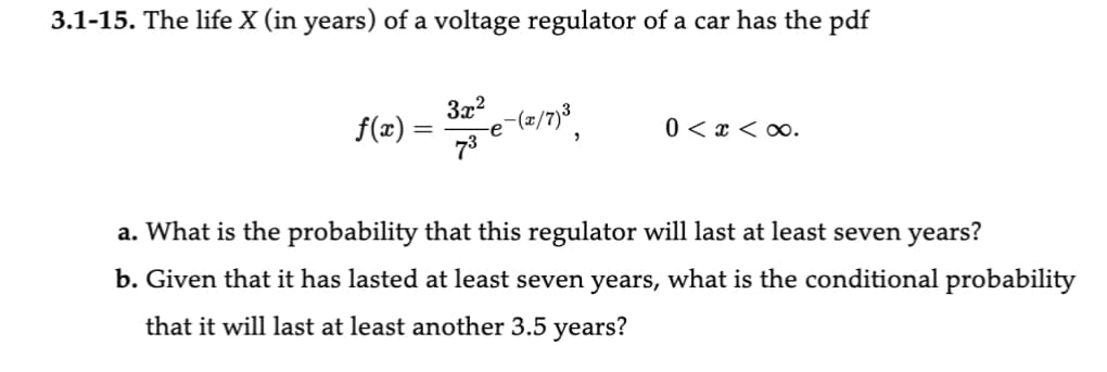 3.1-15. The life X (in years) of a voltage regulator of a car has the pdf
f(x)
=
3x²
73
2-(2/7)³
0 < x <∞.
a. What is the probability that this regulator will last at least seven years?
b. Given that it has lasted at least seven years, what is the conditional probability
that it will last at least another 3.5 years?