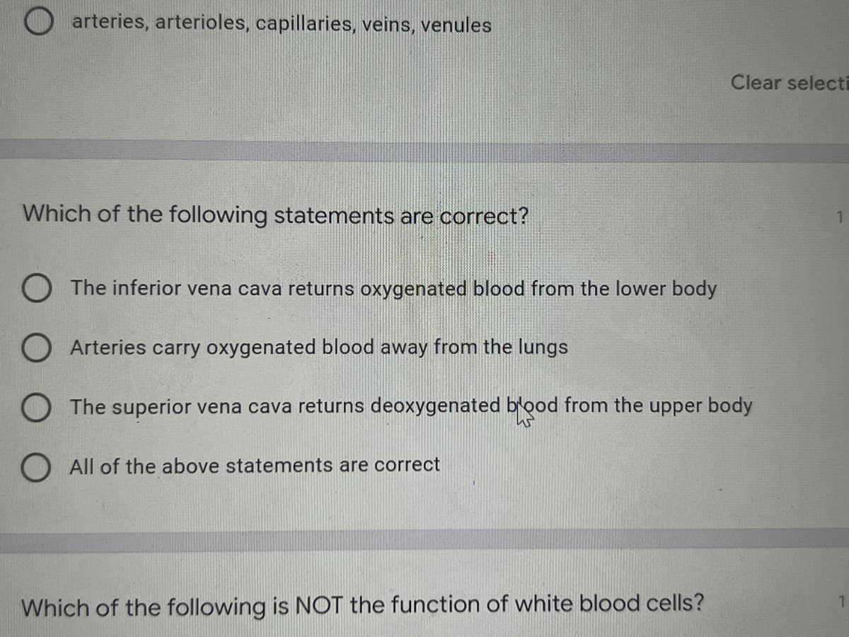 arteries, arterioles, capillaries, veins, venules
Which of the following statements are correct?
The inferior vena cava returns oxygenated blood from the lower body
O Arteries carry oxygenated blood away from the lungs
O The superior vena cava returns deoxygenated blood from the upper body
All of the above statements are correct
Which of the following is NOT the function of white blood cells?
Clear selecti
1
1