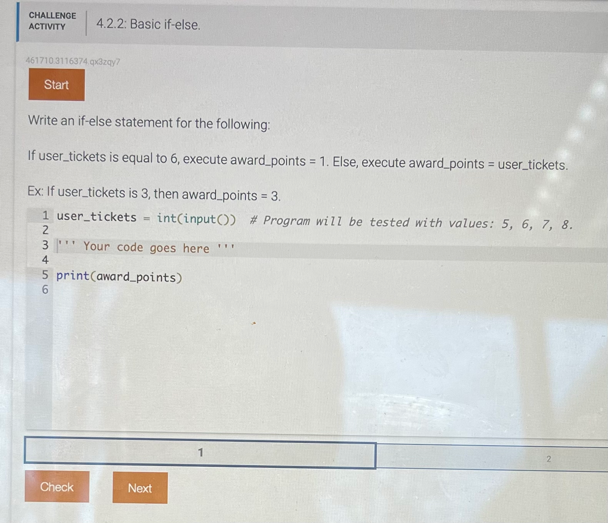 CHALLENGE
ACTIVITY
461710.3116374.qx3zqy7
Start
4.2.2: Basic if-else.
Write an if-else statement for the following:
If user_tickets is equal to 6, execute award_points = 1. Else, execute award_points = user_tickets.
Ex: If user_tickets is 3, then award_points = 3.
1 user_tickets
123456
Check
T
int(input()) # Program will be tested with values: 5, 6, 7, 8.
Your code goes here '''
5 print(award_points)
Next
2