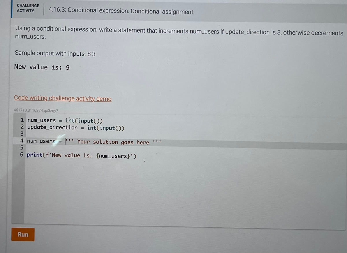 CHALLENGE
ACTIVITY
4.16.3: Conditional expression: Conditional assignment.
Using a conditional expression, write a statement that increments num_users if update_direction is 3, otherwise decrements
num_users.
Sample output with inputs: 8 3
New value is: 9
Code writing challenge activity demo
461710.3116374.qx3zqy7
1 num_users =
int(input())
2 update_direction = int(input())
3
4 num_users = ''Your solution goes here ***
5
6 print(f'New value is: {num_users}')
Run