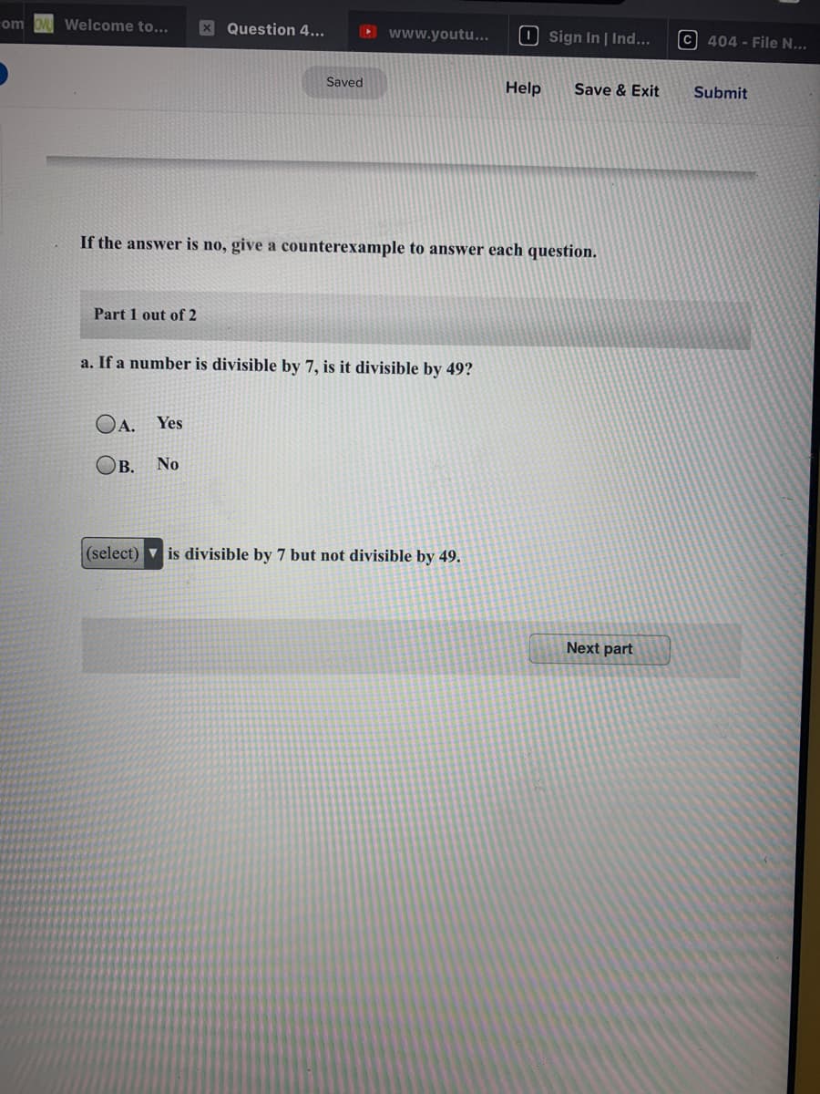 Welcome to...
X Question 4...
www.youtu...
O sign In | Ind...
C 404 - File N...
Fom
Saved
Help
Save & Exit
Submit
If the answer is no, give a counterexample to answer each question.
Part 1 out of 2
a. If a number is divisible by 7, is it divisible by 49?
OA.
Yes
B.
No
(select) v is divisible by 7 but not divisible by 49.
Next part
