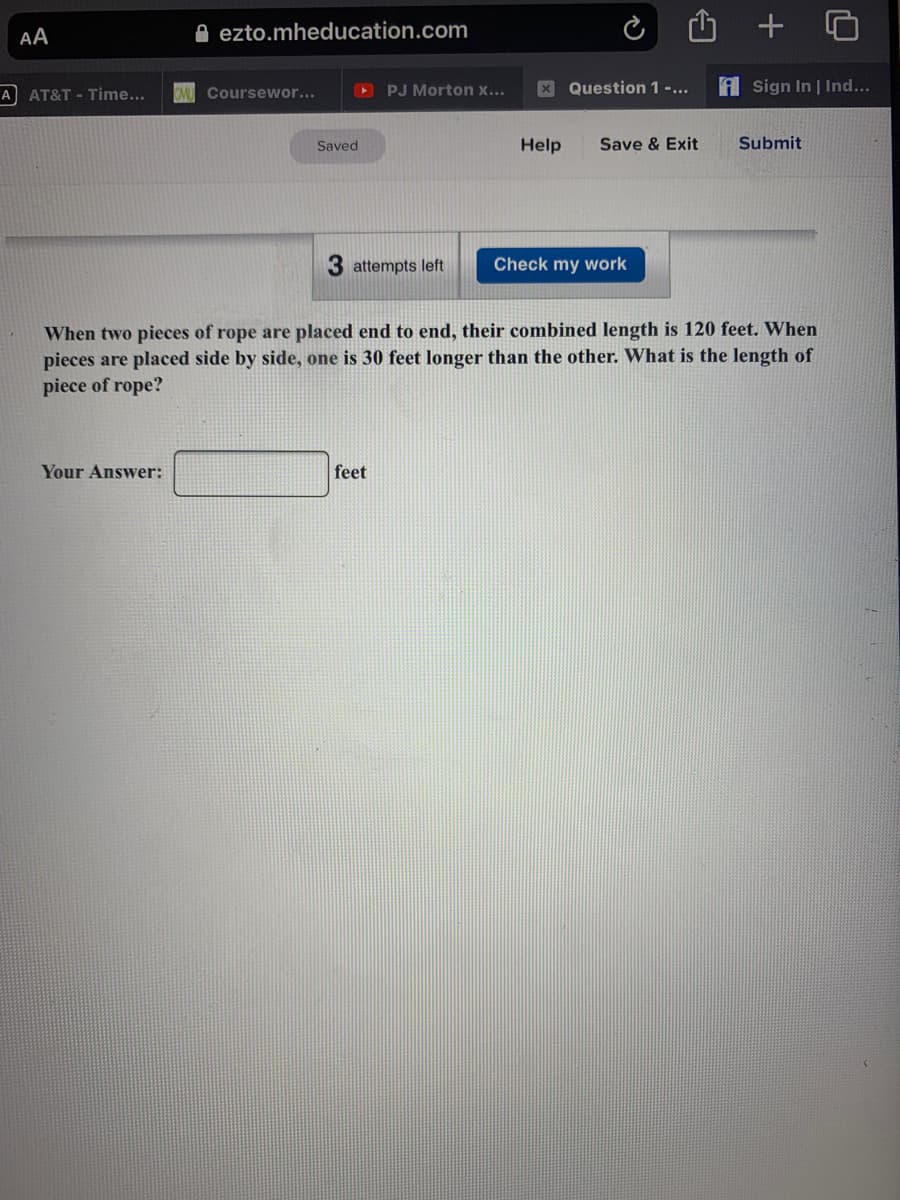 AA
A ezto.mheducation.com
A AT&T - Time...
OPJ Morton x...
X Question 1 -...
A Sign In | Ind...
Coursewor...
Saved
Help
Save & Exit
Submit
attempts left
Check my work
When two pieces of rope are placed end to end, their combined length is 120 feet. When
pieces are placed side by side, one is 30 feet longer than the other. What is the length of
piece of rope?
Your Answer:
feet
