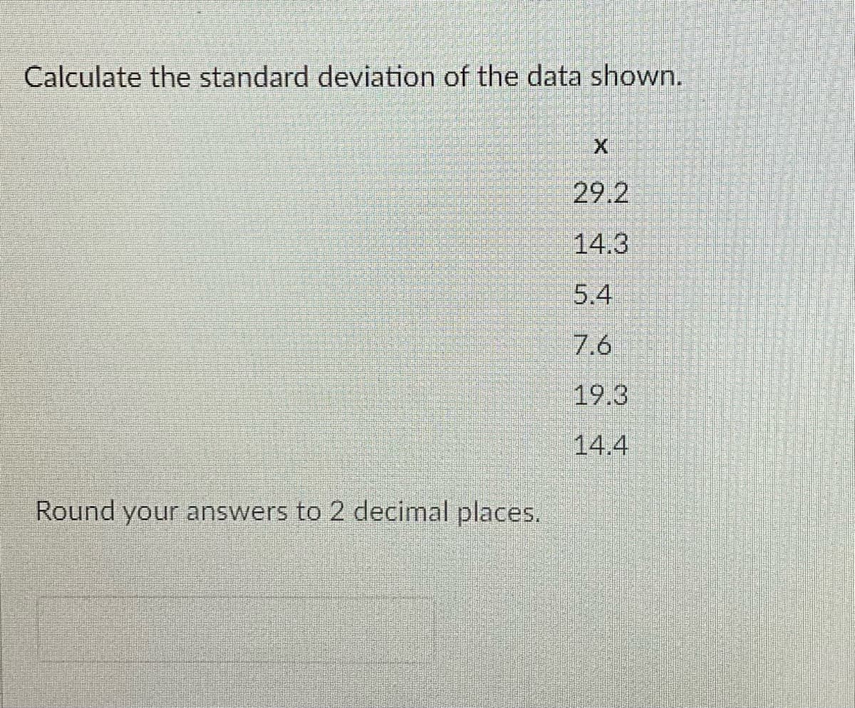 Calculate the standard deviation of the data shown.
29.2
14.3
5.4
7.6
19.3
14.4
Round your answers to 2 decimal places.
