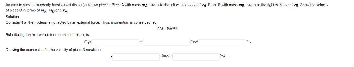 An atomic nucleus suddenly bursts apart (fission) into two pieces. Piece A with mass ma travels to the left with a speed of va. Piece B with mass mg travels to the right with speed vg. Show the velocity
of piece B in terms of ma, mB and VA
Solution:
Consider that the nucleus is not acted by an external force. Thus, momentum is conserved, so:
PBf + PAf = 0
Substituting the expression for momentum results to
mgv
mAV
= 0
Deriving the expression for the velocity of piece B results to
V
=(ma/m
VA
