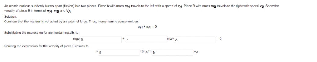 speed of va Piece B with mass mg travels to the right with speed vB. Show the
An atomic nucleus suddenly bursts apart (fission) into two pieces. Piece A with mass ma travels to the left with
velocity
piece B in terms of ma mB and VA
Solution:
Consider that the nucleus is not acted by an external force. Thus, momentum is conserved, so
PBI + PAI =0
Substituting the expression for momentum results to
mgv B
mAV A
= 0
Deriving the expression for the velocity of piece B results to
V B
=(ma/m B
WA
