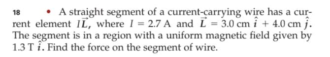 • A straight segment of a current-carrying wire has a cur-
18
rent element IL, where I = 2.7 A and L = 3.0 cm i + 4.0 cm j.
The segment is in a region with a uniform magnetic field given by
1.3 T i. Find the force on the segment of wire.
