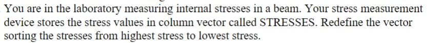 You are in the laboratory measuring internal stresses in a beam. Your stress measurement
device stores the stress values in column vector called STRESSES. Redefine the vector
sorting the stresses from highest stress to lowest stress.
