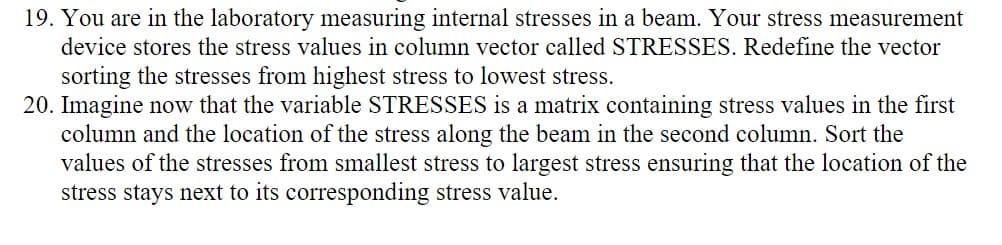 19. You are in the laboratory measuring internal stresses in a beam. Your stress measurement
device stores the stress values in column vector called STRESSES. Redefine the vector
sorting the stresses from highest stress to lowest stress.
20. Imagine now that the variable STRESSES is a matrix containing stress values in the first
column and the location of the stress along the beam in the second column. Sort the
values of the stresses from smallest stress to largest stress ensuring that the location of the
stress stays next to its corresponding stress value.
