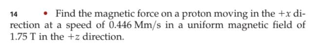 • Find the magnetic force on a proton moving in the +x di-
14
rection at a speed of 0.446 Mm/s in a uniform magnetic field of
1.75 T in the +z direction.
