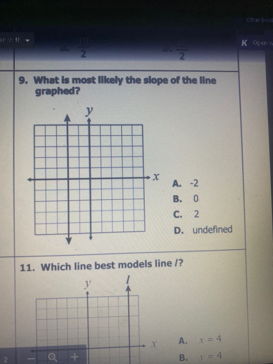 Cther book
er w th
K Open -
9. What is most likely the slope of the line
graphed?
y
A. -2
В. О
C. 2
D. undefined
11. Which line best models line /?
y
A. = 4
B. =4
