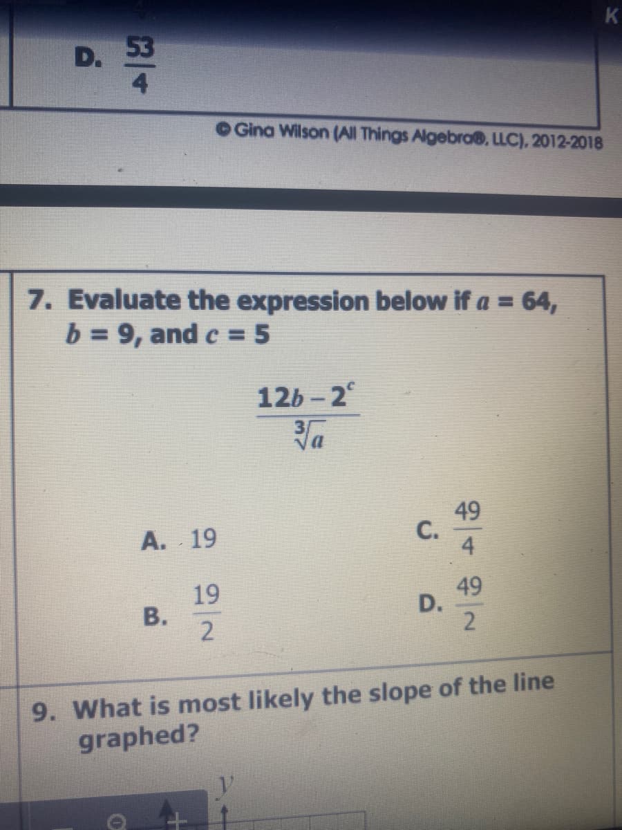 K
53
D.
4.
Gina Wilson (All Things Algebro®, LLC), 2012-2018
7. Evaluate the expression below if a = 64,
b = 9, and c = 5
126 - 2°
Va
49
C.
А. 19
19
В.
2
49
D.
9. What is most likely the slope of the line
graphed?
